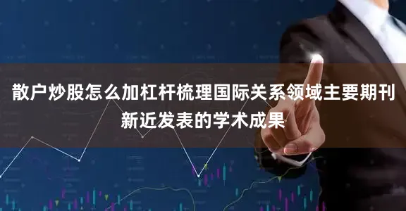散户炒股怎么加杠杆梳理国际关系领域主要期刊新近发表的学术成果