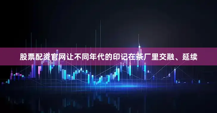 股票配资官网让不同年代的印记在茶厂里交融、延续
