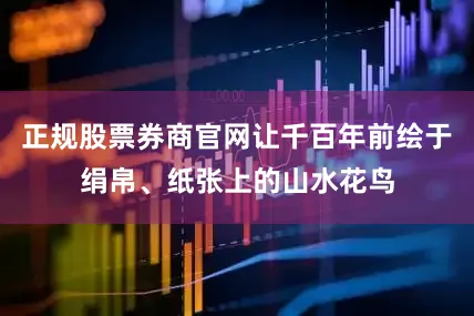 正规股票券商官网让千百年前绘于绢帛、纸张上的山水花鸟