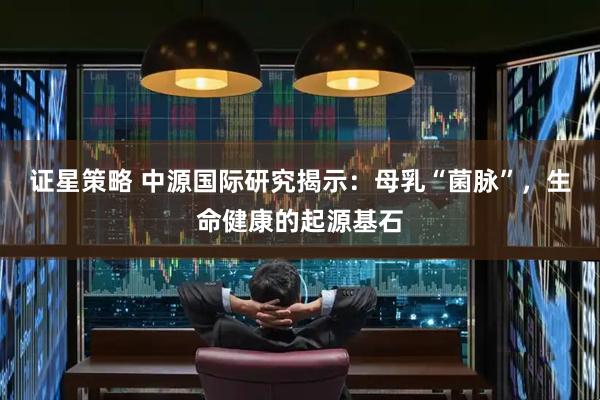 证星策略 中源国际研究揭示：母乳“菌脉”，生命健康的起源基石