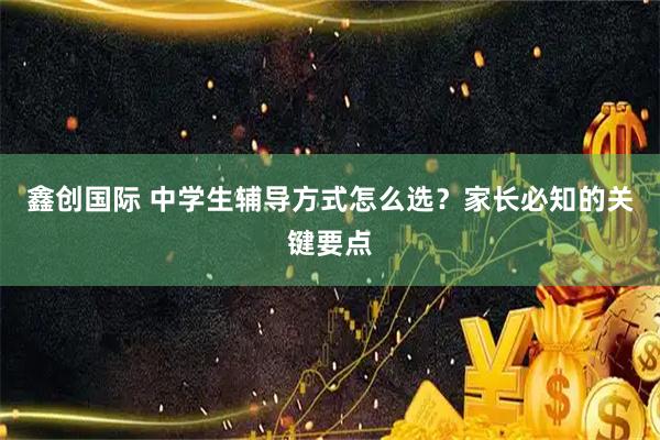 鑫创国际 中学生辅导方式怎么选？家长必知的关键要点