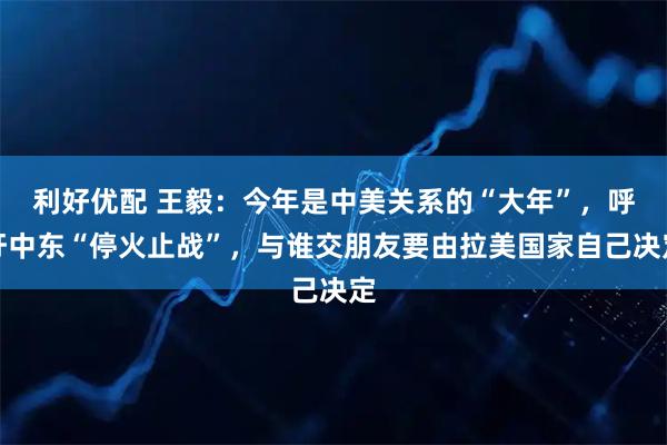 利好优配 王毅：今年是中美关系的“大年”，呼吁中东“停火止战”，与谁交朋友要由拉美国家自己决定