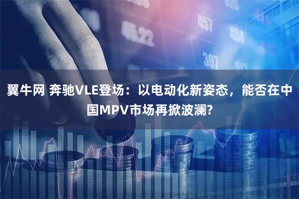 翼牛网 奔驰VLE登场：以电动化新姿态，能否在中国MPV市场再掀波澜?