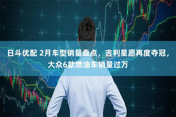日斗优配 2月车型销量盘点，吉利星愿再度夺冠，大众6款燃油车销量过万