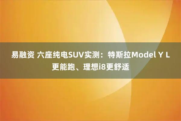 易融资 六座纯电SUV实测：特斯拉Model Y L更能跑、理想i8更舒适