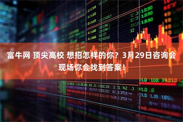 富牛网 顶尖高校 想招怎样的你？3月29日咨询会现场你会找到答案！