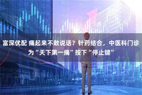 富深优配 痛起来不敢说话？针药结合，中医科门诊为“天下第一痛”按下“停止键”