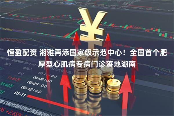 恒盈配资 湘雅再添国家级示范中心！全国首个肥厚型心肌病专病门诊落地湖南