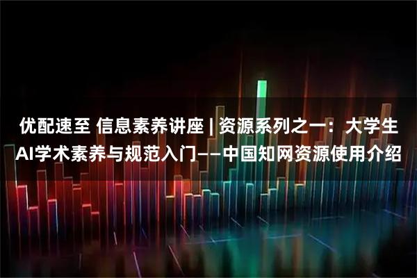 优配速至 信息素养讲座 | 资源系列之一：大学生AI学术素养与规范入门——中国知网资源使用介绍