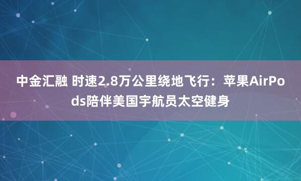中金汇融 时速2.8万公里绕地飞行:苹果AirPods陪伴美国宇航员太空健身