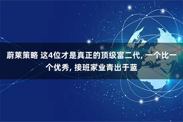 蔚莱策略 这4位才是真正的顶级富二代, 一个比一个优秀, 接班家业青出于蓝