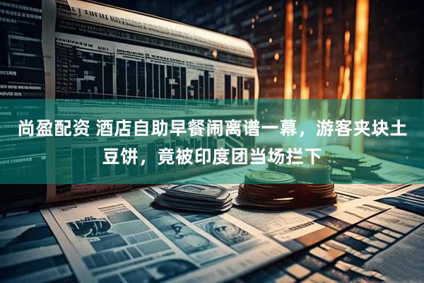 尚盈配资 酒店自助早餐闹离谱一幕，游客夹块土豆饼，竟被印度团当场拦下