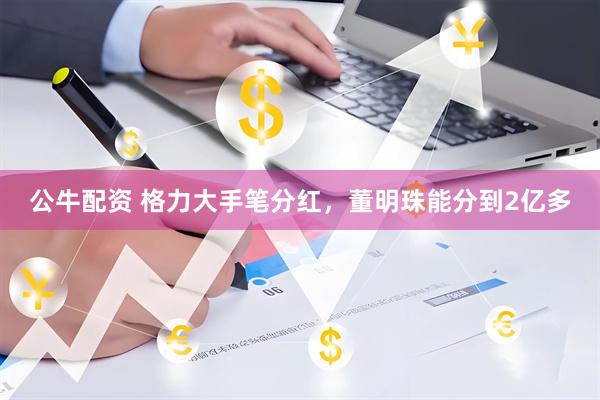 公牛配资 格力大手笔分红，董明珠能分到2亿多