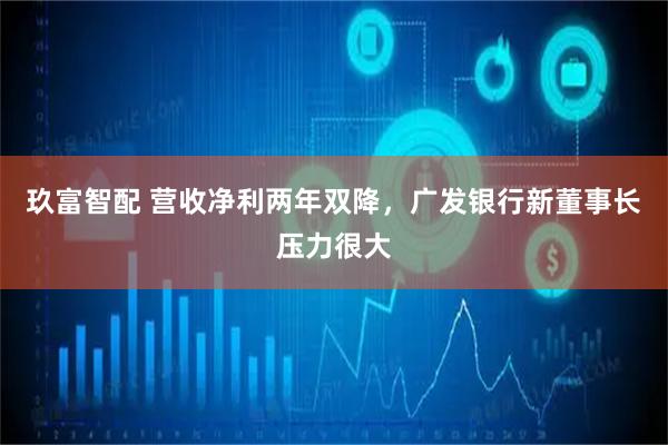 玖富智配 营收净利两年双降，广发银行新董事长压力很大