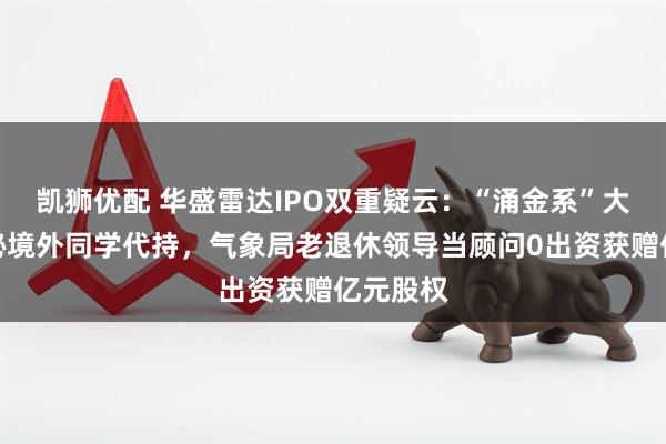 凯狮优配 华盛雷达IPO双重疑云：“涌金系”大佬代神秘境外同学代持，气象局老退休领导当顾问0出资获赠亿元股权