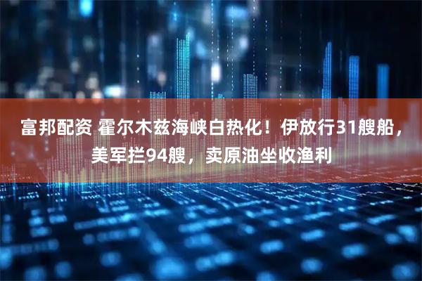 富邦配资 霍尔木兹海峡白热化！伊放行31艘船，美军拦94艘，卖原油坐收渔利