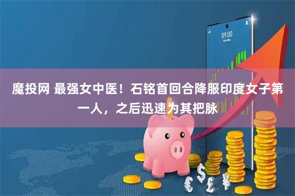 魔投网 最强女中医！石铭首回合降服印度女子第一人，之后迅速为其把脉