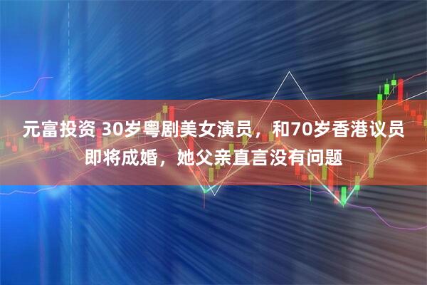 元富投资 30岁粤剧美女演员，和70岁香港议员即将成婚，她父亲直言没有问题