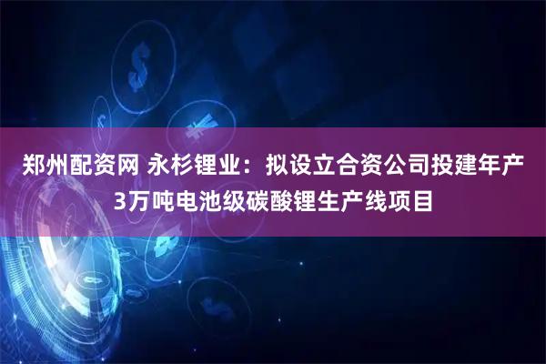 郑州配资网 永杉锂业：拟设立合资公司投建年产3万吨电池级碳酸锂生产线项目