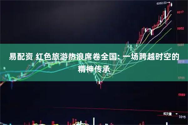 易配资 红色旅游热浪席卷全国: 一场跨越时空的精神传承