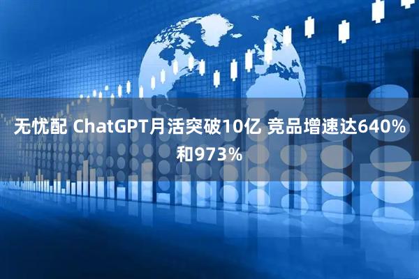 无忧配 ChatGPT月活突破10亿 竞品增速达640%和973%