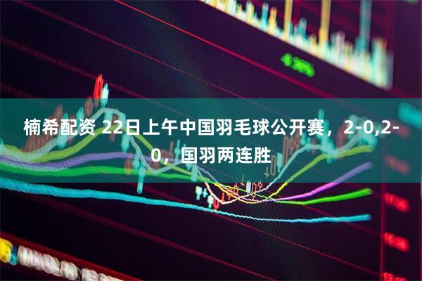 楠希配资 22日上午中国羽毛球公开赛，2-0,2-0，国羽两连胜