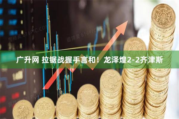 广升网 拉锯战握手言和！龙泽煌2-2齐津斯
