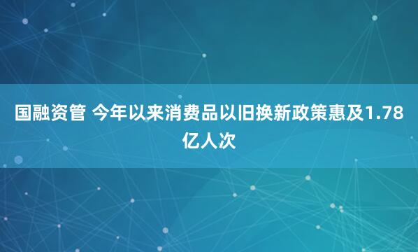 国融资管 今年以来消费品以旧换新政策惠及1.78亿人次