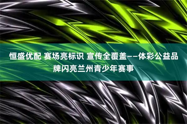 恒盛优配 赛场亮标识 宣传全覆盖——体彩公益品牌闪亮兰州青少年赛事